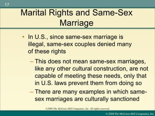 © 2008 The McGraw-Hill Companies, Inc.
17
©2008 The McGraw-Hill Companies, Inc. All rights reserved.
– This does not mean same-sex marriages,
like any other cultural construction, are not
capable of meeting these needs, only that
in U.S. laws prevent them from doing so
– There are many examples in which same-
sex marriages are culturally sanctioned
• In U.S., since same-sex marriage is
illegal, same-sex couples denied many
of these rights
Marital Rights and Same-Sex
Marriage
 