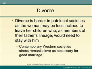 © 2008 The McGraw-Hill Companies, Inc.
22
©2008 The McGraw-Hill Companies, Inc. All rights reserved.
Divorce
• Divorce is harder in patrilocal societies
as the woman may be less inclined to
leave her children who, as members of
their father’s lineage, would need to
stay with him
• Divorce is harder in patrilocal societies
as the woman may be less inclined to
leave her children who, as members of
their father’s lineage, would need to
stay with him
– Contemporary Western societies
stress romantic love as necessary for
good marriage
 