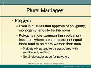 © 2008 The McGraw-Hill Companies, Inc.
24
©2008 The McGraw-Hill Companies, Inc. All rights reserved.
Plural Marriages
– Even in cultures that approve of polygamy,
monogamy tends to be the norm
– Polygyny more common than polyandry
because, where sex ratios are not equal,
there tend to be more women than men
• Multiple wives tend to be associated with
wealth and prestige
• No single explanation for polygyny
• Polygyny
 