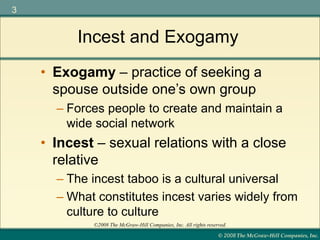 © 2008 The McGraw-Hill Companies, Inc.
3
©2008 The McGraw-Hill Companies, Inc. All rights reserved.
Incest and Exogamy
– Forces people to create and maintain a
wide social network
• Incest – sexual relations with a close
relative
– The incest taboo is a cultural universal
– What constitutes incest varies widely from
culture to culture
• Exogamy – practice of seeking a
spouse outside one’s own group
 