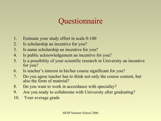 Questionnaire Estimate your study effort in scale  0-100  Is scholarship  an incentive for you ?  Is name scholarship  an incentive for you ?  Is  public acknowledgement  an incentive for you ?  Is  a possibility of your  scientific research in University an incentive for you ? Is teacher ’ s interest in his / her course significant for you? Do you agree teacher has to think not only the course content ,  but also the form of material?   Do you want to work in accordance with  speciality?  Are you ready to collaborate with University after  graduating?  Your average grade  