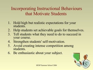 Incorporating Instructional Behaviours that Motivate Students   Hold high but realistic expectations for your students.  Help students set achievable goals for themselves.  Tell students what they need to do to succeed in your course.  Strengthen students' self-motivation.  Avoid creating intense competition among students.  Be enthusiastic about your subject.   