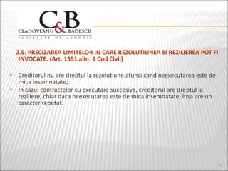 2.5. PRECIZAREA LIMITELOR IN CARE REZOLUTIUNEA SI REZILIEREA POT FI INVOCATE. (Art. 1551 alin. 1 Cod Civil) Creditorul nu are dreptul la rezolutiune atunci cand neexecutarea este de mica insemnatate; In cazul contractelor cu executare succesiva, creditorul are dreptul la reziliere, chiar daca neexecutarea este de mica insemnatate, insa are un caracter repetat. 