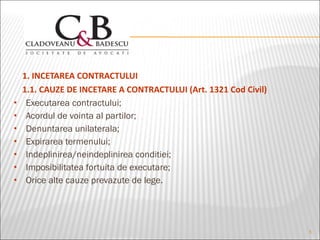 1. INCETAREA CONTRACTULUI 1.1. CAUZE DE INCETARE A CONTRACTULUI (Art. 1321 Cod Civil) Executarea contractului; Acordul de vointa al partilor; Denuntarea unilaterala; Expirarea termenului; Indeplinirea/neindeplinirea conditiei; Imposibilitatea fortuita de executare; Orice alte cauze prevazute de lege. 