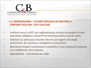 1.5. IMPREVIZIUNEA – SITUATIE SPECIALA DE INCETARE A CONTRACTULUI (Art. 1271 Cod Civil) Institutie noua in NCC care reglementeaza situatia de exceptie in care executarea obligatiei a devenit mai oneroasa pentru una din parti; Debitorul se adreseaza instantei ulterior parcurgerii unei etape preliminare, de incercare a renegocierii contractului; Momentul incetarii contractului si conditiile in care contractul inceteaza sunt stabilite de catre instanta; Aplicabilitate – contractele de credit. 
