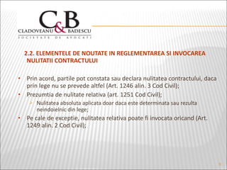 2.2. ELEMENTELE DE NOUTATE IN REGLEMENTAREA SI INVOCAREA  NULITATII CONTRACTULUI  Prin acord, partile pot constata sau declara nulitatea contractului, daca prin lege nu se prevede altfel (Art. 1246 alin. 3 Cod Civil); Prezumtia de nulitate relativa (art. 1251 Cod Civil); Nulitatea absoluta aplicata doar daca este determinata sau rezulta neindoielnic din lege; Pe cale de exceptie, nulitatea relativa poate fi invocata oricand (Art. 1249 alin. 2 Cod Civil); 
