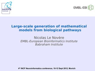 Large-scale generation of mathematical
models from biological pathways
Nicolas Le Novère
EMBL-European Bioinformatics Institute
Babraham Institute
4th
INCF Neuroinformatics conference, 10-12 Sept 2012, Munich
 