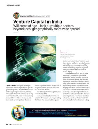 LOOKING AHEAD




                         BY ALOK MITTAL | CANAAN PARTNERS


               Venture Capital in India
               Will come of age—look at multiple sectors
               beyond tech; geographically more wide spread




                                                                                          Cashing In
                                                                                          For the right businesses,
                                                                                          venture capital will not
                                                                                          be a tough hunt.

                                                                                                risk of non-participation. Ten years later,
                                                                                                there has not just been a revival of venture
                                                                                                capital, but even early successes of the
                                                                                                model, which is encouraging more and
                                                                                                more investors to head eastwards in
                                                                                                search of gold.
                                                                                                    As we look towards the next 10 years,
                                                                                                therefore, it is important to derive the
                                                                                                potential of venture capital by looking at
                                                                                                what the economy at large, and entrepre-
                                                                                                neurship in particular, will deliver in real-
                                                                                                ising India’s potential. Venture capital will
“There was a fresh spark of entrepre-          venture capital left around, and it is hard to   be driven by, and will contribute to, that
neurship in India a couple of years ago. The   imagine that it will make any real come          larger picture. Even as we look forward to a
global emergence of the internet revolution    back in the next decade.”                        decade that will more than double India’s
and widespread passion among entrepre-            This obituary of venture capital in India     economy, it is likely to represent an incre-
neurs led to thousands of businesses taking    was written in 2001.                             mental and not a seminal shift in the life of
seed. Unfortunately, today we stand among         Most decennial predictions tend to            an average Indian. However, in several spe-
ruins, with most of those businesses and       carry the downside risk of over projecting       cific areas, we will see developments that
those funds reporting failure. There is no     the future. This one carried the upside          are nothing short of revolutionary—along




                                         “It’s easy to build a brand, but difficult to sustain it. The biggest
                                     thing is not to become number one, but to stay there for
                                                         10 years and still have no one around you.”
                                                                                                  — Dr Mukesh Batra, Founder, Dr Batra’s




88   |   INC. | FEBRUARY 2011
 