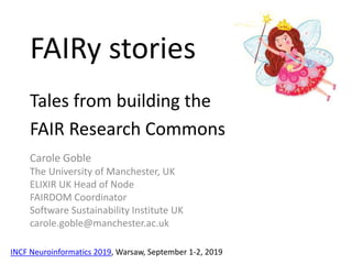 FAIRy stories
Tales from building the
FAIR Research Commons
Carole Goble
The University of Manchester, UK
ELIXIR UK Head of Node
FAIRDOM Coordinator
Software Sustainability Institute UK
carole.goble@manchester.ac.uk
INCF Neuroinformatics 2019, Warsaw, September 1-2, 2019
 