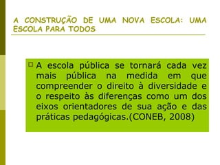 A CONSTRUÇÃO DE UMA NOVA ESCOLA: UMA
ESCOLA PARA TODOS
 A escola pública se tornará cada vez
mais pública na medida em que
compreender o direito à diversidade e
o respeito às diferenças como um dos
eixos orientadores de sua ação e das
práticas pedagógicas.(CONEB, 2008)
 
