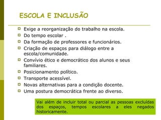 ESCOLA E INCLUSÃO
 Exige a reorganização do trabalho na escola.
 Do tempo escolar .
 Da formação de professores e funcionários.
 Criação de espaços para diálogo entre a
escola/comunidade.
 Convívio ético e democrático dos alunos e seus
familiares.
 Posicionamento político.
 Transporte acessível.
 Novas alternativas para a condição docente.
 Uma postura democrática frente ao diverso.
Vai além de incluir total ou parcial as pessoas excluídas
dos espaços, tempos escolares a eles negados
historicamente.
 