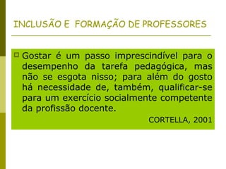 INCLUSÃO E FORMAÇÃO DE PROFESSORES
 Gostar é um passo imprescindível para o
desempenho da tarefa pedagógica, mas
não se esgota nisso; para além do gosto
há necessidade de, também, qualificar-se
para um exercício socialmente competente
da profissão docente.
CORTELLA, 2001
 