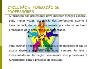 A formação dos professores deve merecer atenção especial,
pois, muitas vezes, a rejeição dos professores quanto à
idéia de inclusão se dá justamente por não se sentirem
preparados para enfrentar grandes desafios.
Para ensinar a todos com qualidade, é imprescindível que se
esteja aberto a aprender e a inovar sempre. Por isto o
investimento na formação permanente dos professores é
fundamental para o processo de inclusão.
INCLUSÃO E FORMAÇÃO DE
PROFESSORES
 