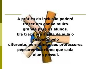 A prática da inclusão poderá
trazer um ganho muito
grande para os alunos.
Ela traz para a sala de aula o
respeito pelo
diferente, permitindo aos professores
pensarem no ritmo que cada
aluno possui.
 