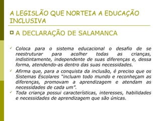 A LEGISLÃO QUE NORTEIA A EDUCAÇÃO
INCLUSIVA
 A DECLARAÇÃO DE SALAMANCA
 Coloca para o sistema educacional o desafio de se
reestruturar para acolher todas as crianças,
indistintamente, independente de suas diferenças e, dessa
forma, atendendo-as dentro das suas necessidades.
 Afirma que, para a conquista da inclusão, é preciso que os
Sistemas Escolares “incluam todo mundo e reconheçam as
diferenças, promovam a aprendizagem e atendam as
necessidades de cada um”.
 Toda criança possui características, interesses, habilidades
e necessidades de aprendizagem que são únicas.
 