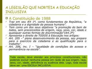 A LEGISLÃO QUE NORTEIA A EDUCAÇÃO
INCLUSIVA
 A Constituição de 1988
 Traz em seu Art 1º, como fundamentos da República, “a
cidadania e a dignidade da pessoa humana”.
 Tem como um dos seus objetivos “a promoção do bem de
todos, sem preconceitos de origem, raça, sexo, cor, idade e
quaisquer outras formas de discriminação”(Art.3º)
 Apresenta o direito de TODOS à Educação nos artigos:
 Art. 205 –” pleno desenvolvimento da pessoa, seu preparo
para o exercício da cidadania e as qualificação para o
trabalho”.
 Art. 206, inc. I – “igualdade de condições de acesso e
permanência na escola”.
Toda escola, deve atender aos princípios constitucionais, não
podendo excluir nenhuma pessoa em razão de sua origem, raça,
sexo, cor, idade, deficiência ou ausência dela. Logo, toda escola
deve ser uma ESCOLA INCLUSIVA.
 
