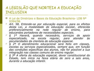 A LEGISLÃO QUE NORTEIA A EDUCAÇÃO
INCLUSIVA
 A Lei de Diretrizes e Bases da Educação Brasileira- LDB Nº
9394/96
 Art. 58. Entende-se por educação especial, para os efeitos
desta Lei, a modalidade de educação escolar, oferecida
preferencialmente na rede regular de ensino, para
educandos portadores de necessidades especiais.
 § 1º Haverá, quando necessário, serviços de apoio
especializado, na escola regular, para atender às
peculiaridades da clientela de educação especial.
 § 2º O atendimento educacional será feito em classes,
escolas ou serviços especializados, sempre que, em função
das condições específicas dos alunos, não for possível a sua
integração nas classes comuns de ensino regular.
 § 3º A oferta de educação especial, dever constitucional do
Estado, tem início na faixa etária de zero a seis anos,
durante a educação infantil.
 