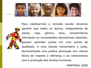 Para viabilizarmos a inclusão escolar devemos
garantir que todos os alunos, independente da
classe, raça, gênero, sexo, características
individuais ou necessidades educacionais especiais,
possam aprender juntos em uma escola de
qualidade, é uma atitude humanitária e justa,
demonstrando uma prática alicerçada nos valores
éticos de respeito à diferença e ao compromisso
com a promoção dos direitos humanos.
MANTOAN, 2005
 