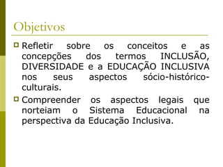 Objetivos
 Refletir sobre os conceitos e as
concepções dos termos INCLUSÃO,
DIVERSIDADE e a EDUCAÇÃO INCLUSIVA
nos seus aspectos sócio-histórico-
culturais.
 Compreender os aspectos legais que
norteiam o Sistema Educacional na
perspectiva da Educação Inclusiva.
 