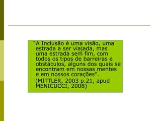 “A Inclusão é uma visão, uma
estrada a ser viajada, mas
uma estrada sem fim, com
todos os tipos de barreiras e
obstáculos, alguns dos quais se
encontram em nossas mentes
e em nossos corações”.
(MITTLER, 2003 p.21, apud
MENICUCCI, 2008)
 