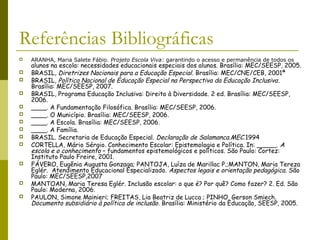 Referências Bibliográficas
 ARANHA, Maria Salete Fábio. Projeto Escola Viva: garantindo o acesso e permanência de todos os
alunos na escola: necessidades educacionais especiais dos alunos. Brasília: MEC/SEESP, 2005.
 BRASIL, Diretrizes Nacionais para a Educação Especial. Brasília: MEC/CNE/CEB, 2001ª
 BRASIL, Política Nacional de Educação Especial na Perspectiva da Educação Inclusiva.
Brasília: MEC/SEESP, 2007.
 BRASIL, Programa Educação Inclusiva: Direito à Diversidade. 2 ed. Brasília: MEC/SEESP,
2006.
 ____. A Fundamentação Filosófica. Brasília: MEC/SEESP, 2006.
 ____. O Município. Brasília: MEC/SEESP, 2006.
 ____. A Escola. Brasília: MEC/SEESP, 2006.
 ____. A Família.
 BRASIL. Secretaria de Educação Especial. Declaração de Salamanca.MEC.1994
 CORTELLA, Mário Sérgio. Conhecimento Escolar: Epistemologia e Política. In: _____. A
escola e o conhecimento – fundamentos epistemológicos e políticos. São Paulo: Cortez:
Instituto Paulo Freire, 2001.
 FÁVERO, Eugênia Augusta Gonzaga; PANTOJA, Luíza de Marillac P.;MANTON, Maria Tereza
Eglér. Atendimento Educacional Especializado. Aspectos legais e orientação pedagógica. São
Paulo: MEC/SEESP,2007
 MANTOAN, Maria Teresa Eglér. Inclusão escolar: o que é? Por quê? Como fazer? 2. Ed. São
Paulo: Moderna, 2006.
 PAULON, Simone Mainieri; FREITAS, Lia Beatriz de Lucca ; PINHO, Gerson Smiech.
Documento subsidiário à política de inclusão. Brasília: Ministério da Educação, SEESP, 2005.
 