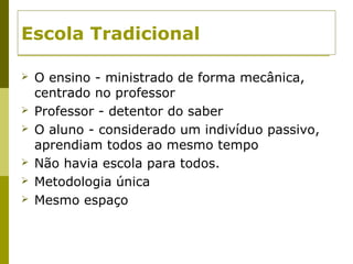 Escola Tradicional
 O ensino - ministrado de forma mecânica,
centrado no professor
 Professor - detentor do saber
 O aluno - considerado um indivíduo passivo,
aprendiam todos ao mesmo tempo
 Não havia escola para todos.
 Metodologia única
 Mesmo espaço
 