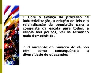  Com o avanço do processo de
industrialização, a criação de leis e a
reivindicação da população para a
conquista da escola para todos, a
escola aos poucos, vai se tornando
mais democrática.
 O aumento do número de alunos
tem como conseqüência a
diversidade de educandos
 