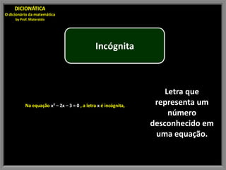 DICIONÁTICA
O dicionário da matemática
     by Prof. Materaldo




                                              Incógnita



                                                                     Letra que
           Na equação x² – 2x – 3 = 0 , a letra x é incógnita,    representa um
                                                                      número
                                                                 desconhecido em
                                                                  uma equação.
 