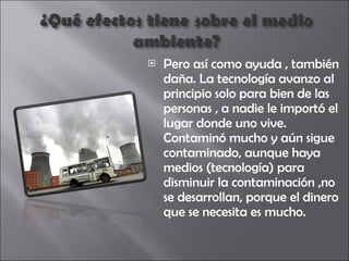 Pero así como ayuda , también daña. La tecnología avanzo al principio solo para bien de las personas , a nadie le importó el lugar donde uno vive. Contaminó mucho y aún sigue contaminado, aunque haya medios (tecnología) para disminuir la contaminación ,no se desarrollan, porque el dinero que se necesita es mucho. 