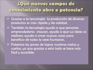 Gracias a la tecnología  la producción de diversos productos es más rápida y de calidad. También la tecnología ayuda a que personas emprendedoras  crezcan, ayuda a que sus ideas se realicen; ayuda a crear nuevas cosas para beneficio de todos lo seres humanos. Potencia las ganas de lograr nuestras metas y sueños, ya que gracias a esta todo se hace más fácil y accesible. 