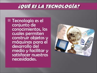 Tecnología es el conjunto de conocimientos, los cuales permiten construir objetos y máquinas para el desarrollo del medio y facilitar y satisfacer nuestras necesidades. 