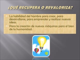 La habilidad del hombre para crear, para desarrollarse, para emprender y realizar nuevas ideas. Para la creación de nuevas máquinas para el bien de la humanidad. 