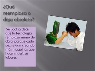 Se podría decir que la tecnología remplaza mano de obra, porque cada vez se van creando más maquinas que hacen nuestras labores. 