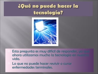 Esta pregunta es muy difícil de responder, ya que ahora utilizamos mucho la tecnología en nuestra vida. Lo que no puede hacer revivir o curar enfermedades terminales. 