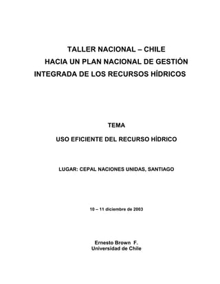 TALLER NACIONAL – CHILE
HACIA UN PLAN NACIONAL DE GESTIÓN
INTEGRADA DE LOS RECURSOS HÍDRICOS
TEMA
USO EFICIENTE DEL RECURSO HÍDRICO
LUGAR: CEPAL NACIONES UNIDAS, SANTIAGO
10 – 11 diciembre de 2003
Ernesto Brown F.
Universidad de Chile
 