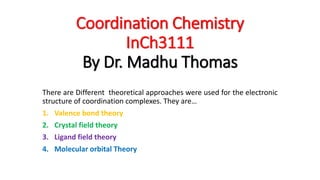 Coordination Chemistry
InCh3111
By Dr. Madhu Thomas
There are Different theoretical approaches were used for the electronic
structure of coordination complexes. They are…
1. Valence bond theory
2. Crystal field theory
3. Ligand field theory
4. Molecular orbital Theory
 