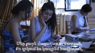 Մեր քարե մագաղաթ ու մատյան,
Քո գրկում ես կապրեմ հավիտյան,
 