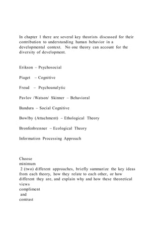 In chapter 1 there are several key theorists discussed for their
contribution to understanding human behavior in a
developmental context. No one theory can account for the
diversity of development.
Erikson – Psychosocial
Piaget – Cognitive
Freud – Psychoanalytic
Pavlov /Watson/ Skinner – Behavioral
Bandura – Social Cognitive
Bowlby (Attachment) – Ethological Theory
Bronfenbrenner – Ecological Theory
Information Processing Approach
Choose
minimum
2 (two) different approaches, briefly summarize the key ideas
from each theory, how they relate to each other, or how
different they are, and explain why and how these theoretical
views
compliment
and
contrast
 