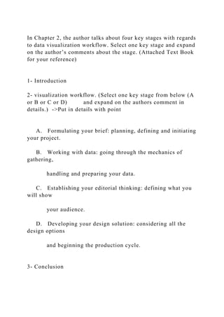 In Chapter 2, the author talks about four key stages with regards
to data visualization workflow. Select one key stage and expand
on the author’s comments about the stage. (Attached Text Book
for your reference)
1- Introduction
2- visualization workflow. (Select one key stage from below (A
or B or C or D) and expand on the authors comment in
details.) ->Put in details with point
A. Formulating your brief: planning, defining and initiating
your project.
B. Working with data: going through the mechanics of
gathering,
handling and preparing your data.
C. Establishing your editorial thinking: defining what you
will show
your audience.
D. Developing your design solution: considering all the
design options
and beginning the production cycle.
3- Conclusion
 