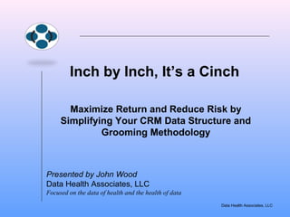 Inch by Inch, It’s a Cinch 
Maximize Return and Reduce Risk by 
Simplifying Your CRM Data Structure and 
Data Health Associates, LLC 
Grooming Methodology 
Presented by John Wood 
Data Health Associates, LLC 
Focused on the data of health and the health of data 
 