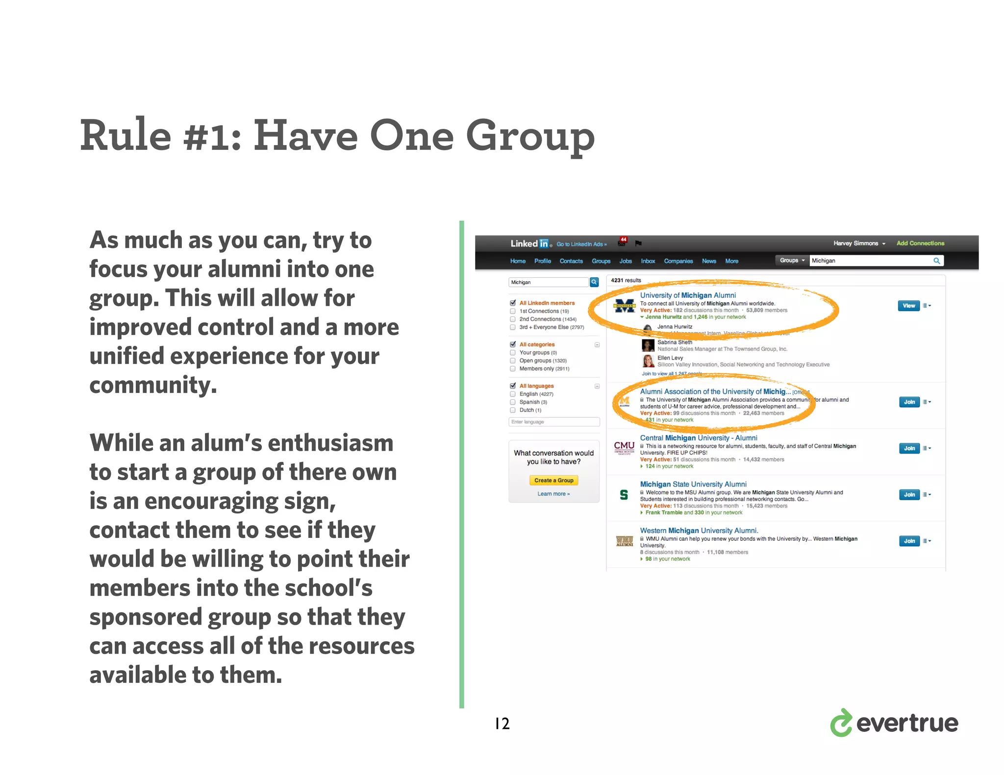 Rule #1: Have One Group
As much as you can, try to
focus your alumni into one
group. This will allow for
improved control and a more
unified experience for your
community.
While an alum’s enthusiasm
to start a group of there own
is an encouraging sign,
contact them to see if they
would be willing to point their
members into the school’s
sponsored group so that they
can access all of the resources
available to them.
12

 