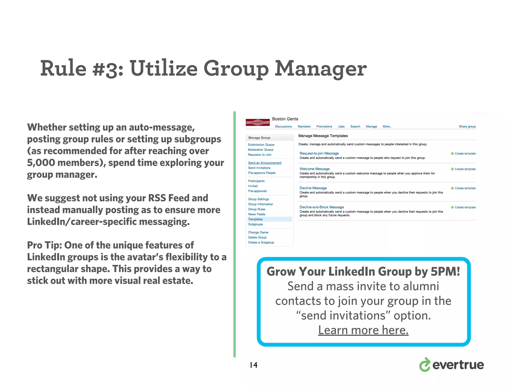 Rule #3: Utilize Group Manager
Whether setting up an auto-message,
posting group rules or setting up subgroups
(as recommended for after reaching over
5,000 members), spend time exploring your
group manager.
We suggest not using your RSS Feed and
instead manually posting as to ensure more
LinkedIn/career-specific messaging.
Pro Tip: One of the unique features of
LinkedIn groups is the avatar’s flexibility to a
rectangular shape. This provides a way to
stick out with more visual real estate.

Grow Your LinkedIn Group by 5PM!
Send a mass invite to alumni
contacts to join your group in the
“send invitations” option.
Learn more here.
14

 