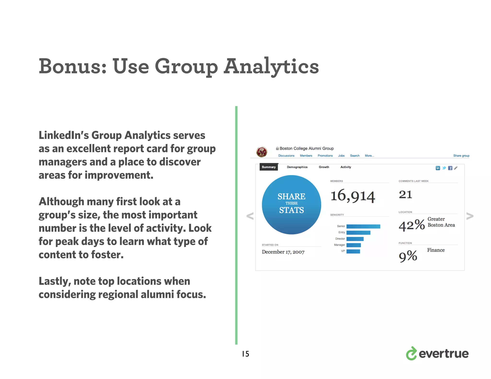 Bonus: Use Group Analytics
LinkedIn’s Group Analytics serves
as an excellent report card for group
managers and a place to discover
areas for improvement.
Although many first look at a
group’s size, the most important
number is the level of activity. Look
for peak days to learn what type of
content to foster.
Lastly, note top locations when
considering regional alumni focus.

15

 