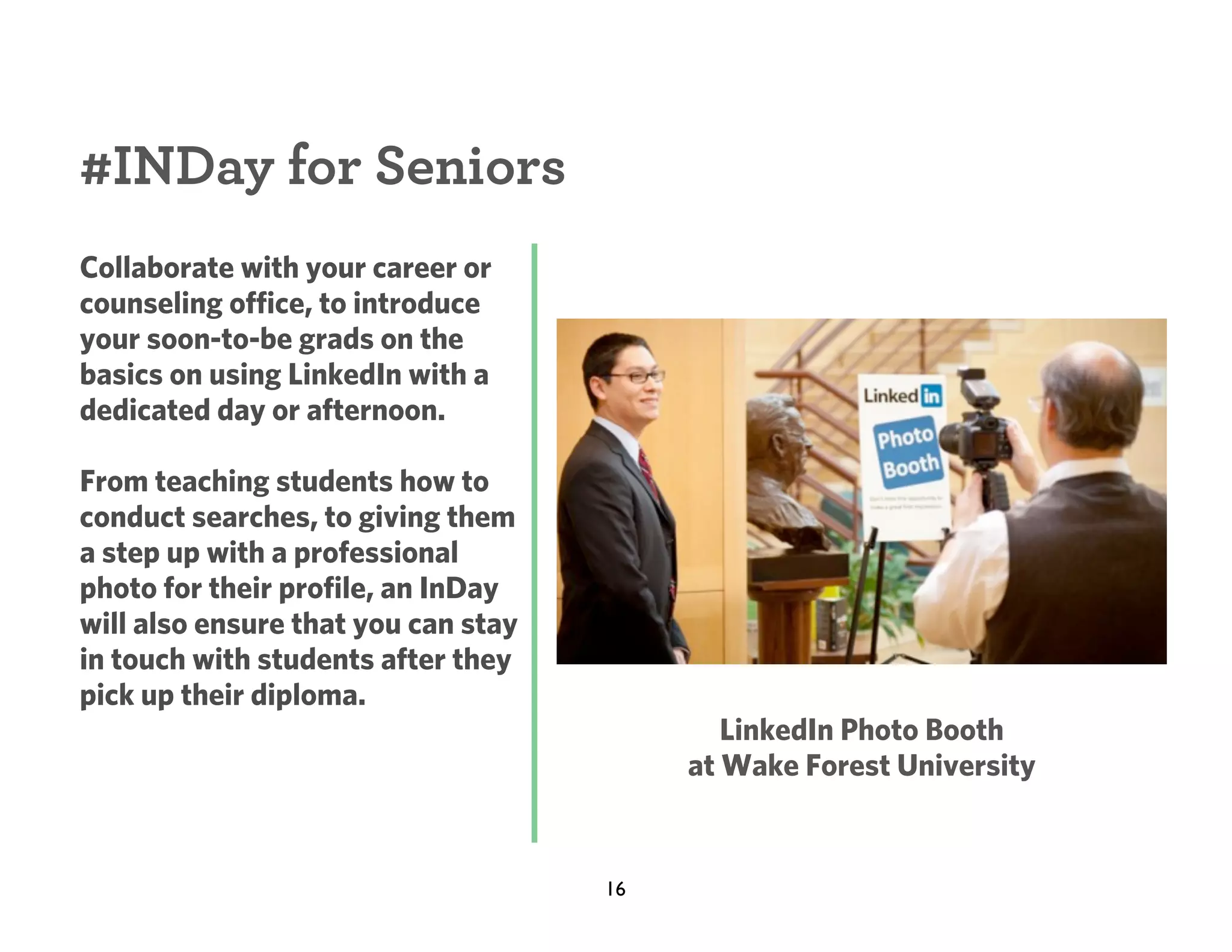 #INDay for Seniors
Collaborate with your career or
counseling office, to introduce
your soon-to-be grads on the
basics on using LinkedIn with a
dedicated day or afternoon.
From teaching students how to
conduct searches, to giving them
a step up with a professional
photo for their profile, an InDay
will also ensure that you can stay
in touch with students after they
pick up their diploma.

LinkedIn Photo Booth
at Wake Forest University

16

 