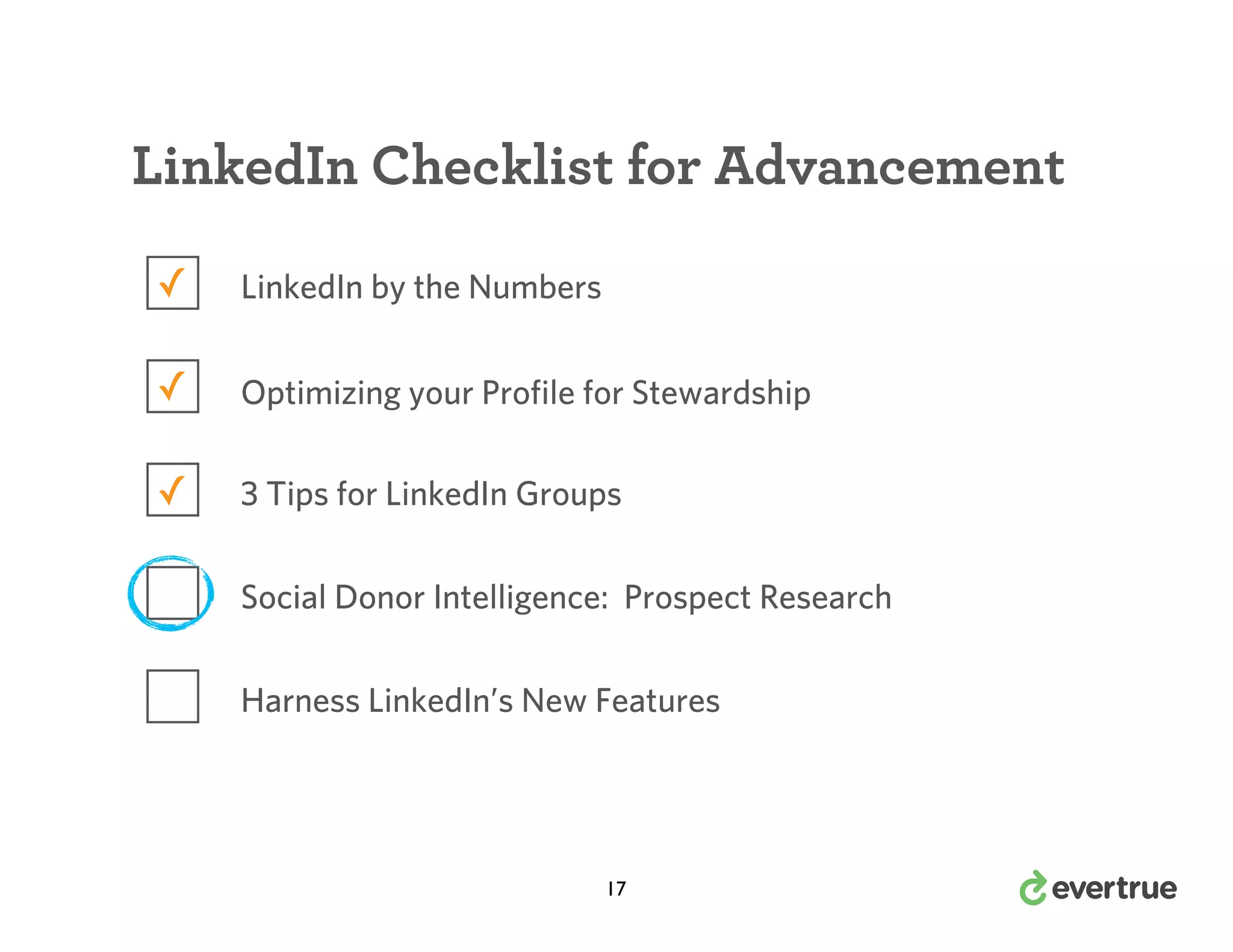 LinkedIn Checklist for Advancement
✓

LinkedIn by the Numbers

✓

Optimizing your Profile for Stewardship

✓

3 Tips for LinkedIn Groups
Social Donor Intelligence: Prospect Research
Harness LinkedIn’s New Features

17

 