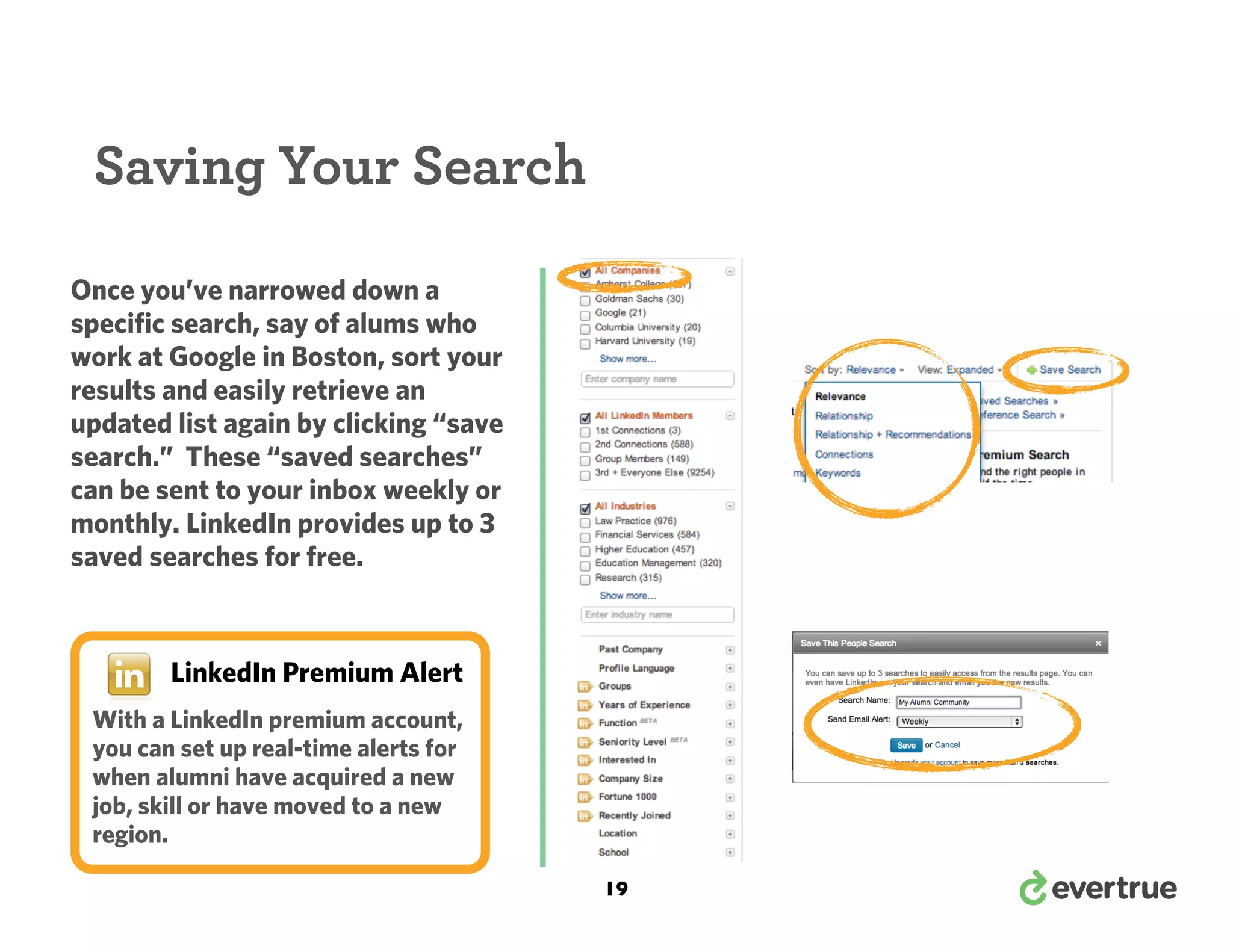 Saving Your Search
Once you’ve narrowed down a
specific search, say of alums who
work at Google in Boston, sort your
results and easily retrieve an
updated list again by clicking “save
search.” These “saved searches”
can be sent to your inbox weekly or
monthly. LinkedIn provides up to 3
saved searches for free.

LinkedIn Premium Alert
With a LinkedIn premium account,
you can set up real-time alerts for
when alumni have acquired a new
job, skill or have moved to a new
region.
19

 