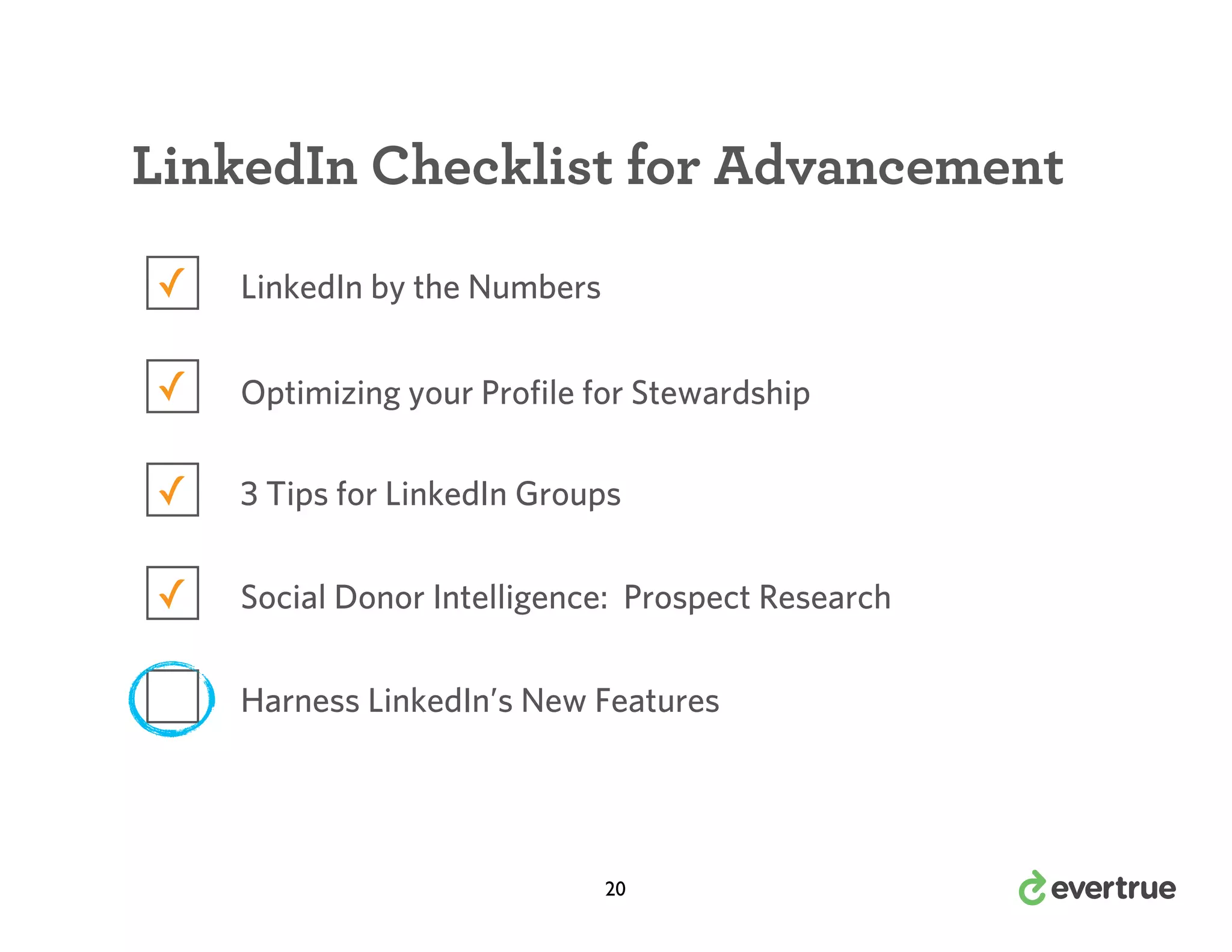 LinkedIn Checklist for Advancement
✓

LinkedIn by the Numbers

✓

Optimizing your Profile for Stewardship

✓

3 Tips for LinkedIn Groups

✓

Social Donor Intelligence: Prospect Research
Harness LinkedIn’s New Features

20

 