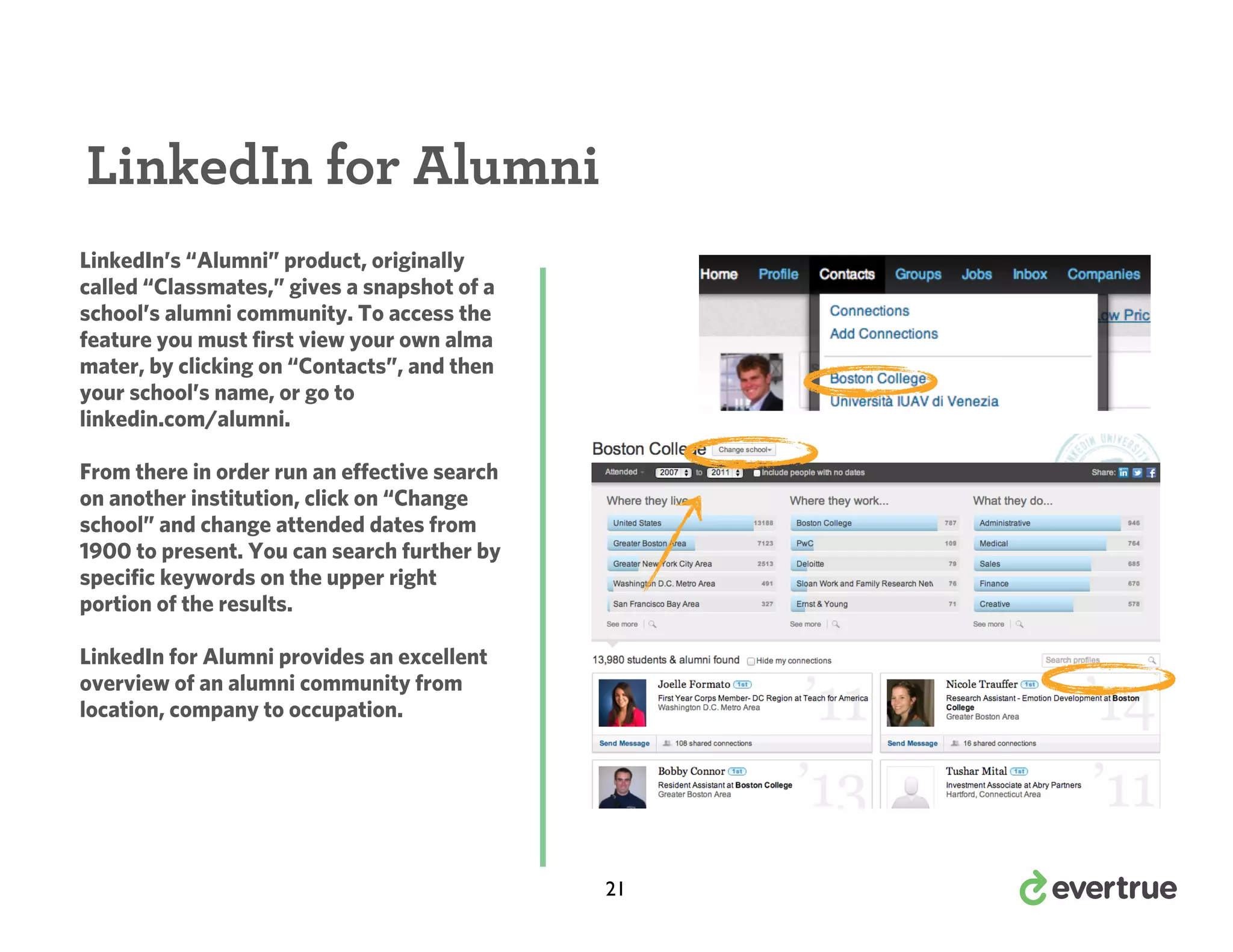 LinkedIn for Alumni
LinkedIn’s “Alumni” product, originally
called “Classmates,” gives a snapshot of a
school’s alumni community. To access the
feature you must first view your own alma
mater, by clicking on “Contacts”, and then
your school’s name, or go to
linkedin.com/alumni.
From there in order run an effective search
on another institution, click on “Change
school” and change attended dates from
1900 to present. You can search further by
specific keywords on the upper right
portion of the results.
LinkedIn for Alumni provides an excellent
overview of an alumni community from
location, company to occupation.

21

 