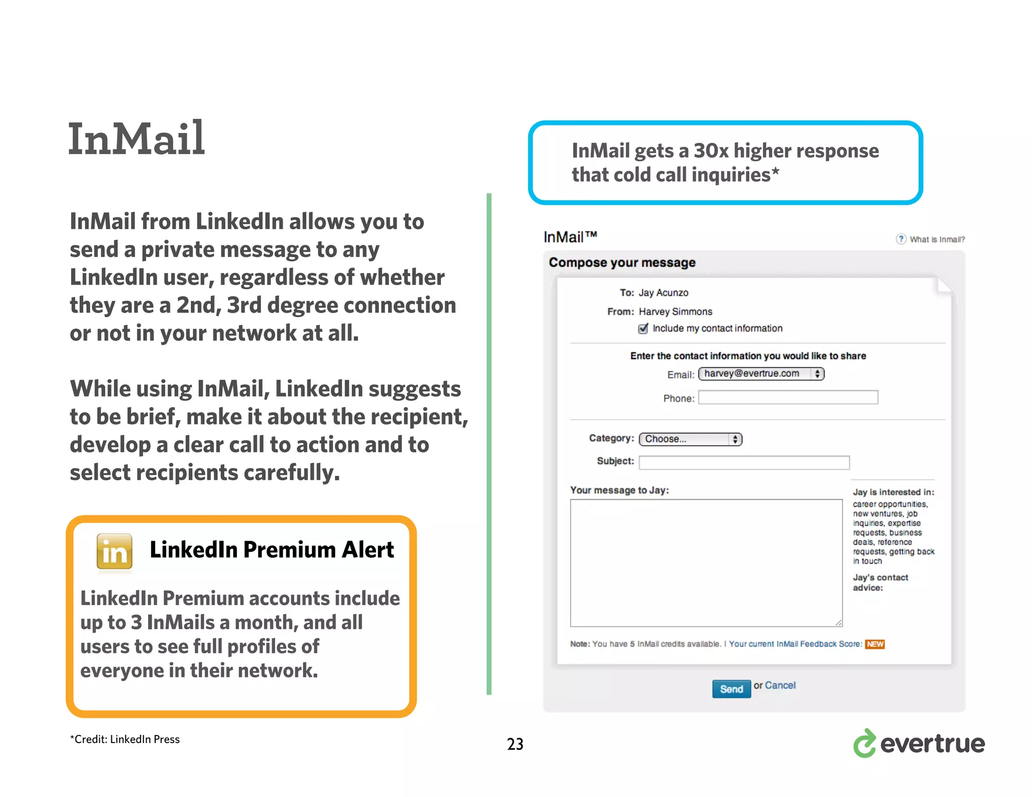 InMail

InMail gets a 30x higher response
that cold call inquiries*

InMail from LinkedIn allows you to
send a private message to any
LinkedIn user, regardless of whether
they are a 2nd, 3rd degree connection
or not in your network at all.
While using InMail, LinkedIn suggests
to be brief, make it about the recipient,
develop a clear call to action and to
select recipients carefully.
LinkedIn Premium Alert
LinkedIn Premium accounts include
up to 3 InMails a month, and all
users to see full profiles of
everyone in their network.
*Credit: LinkedIn Press

23

 