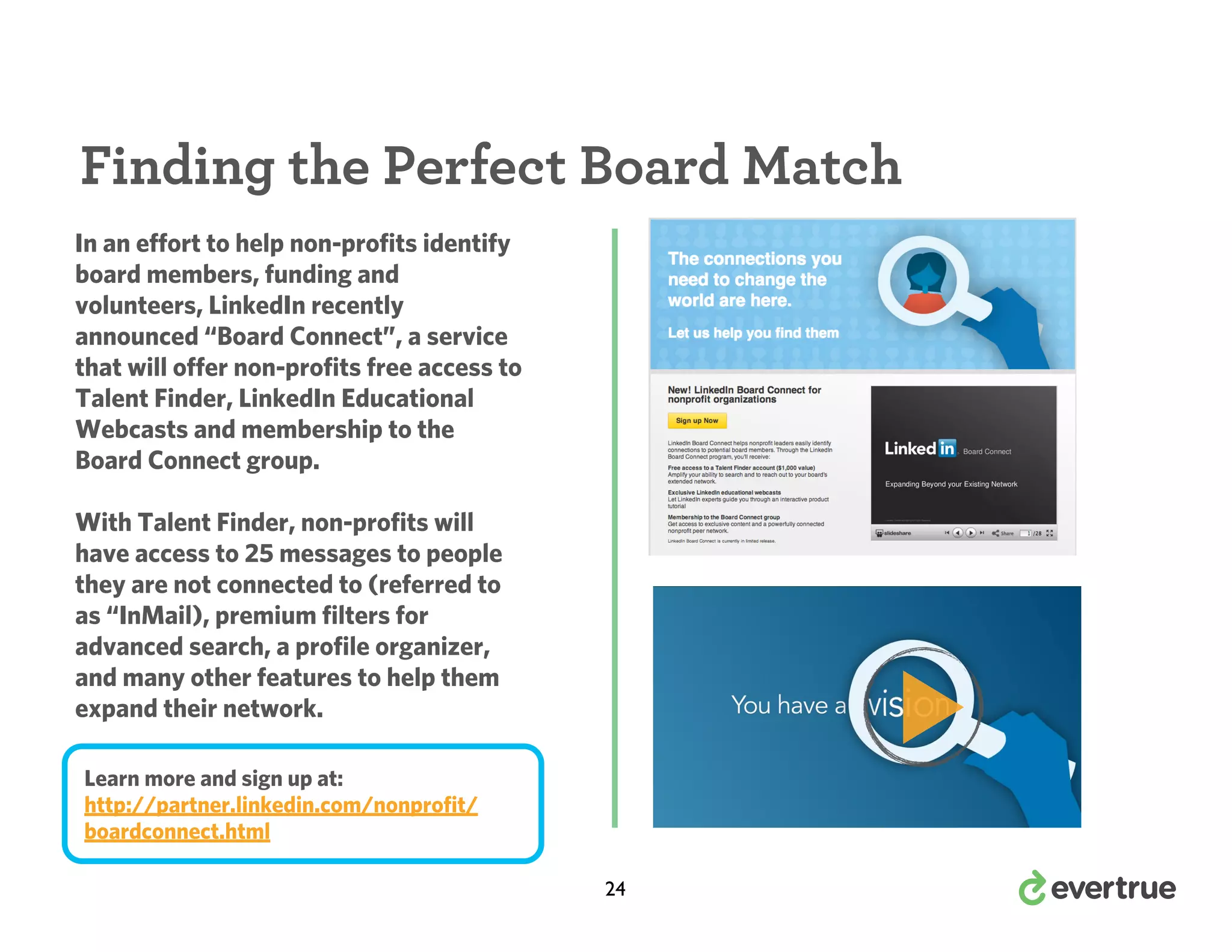 Finding the Perfect Board Match
In an effort to help non-profits identify
board members, funding and
volunteers, LinkedIn recently
announced “Board Connect”, a service
that will offer non-profits free access to
Talent Finder, LinkedIn Educational
Webcasts and membership to the
Board Connect group.
With Talent Finder, non-profits will
have access to 25 messages to people
they are not connected to (referred to
as “InMail), premium filters for
advanced search, a profile organizer,
and many other features to help them
expand their network.
Learn more and sign up at:
http://partner.linkedin.com/nonprofit/
boardconnect.html
24

 